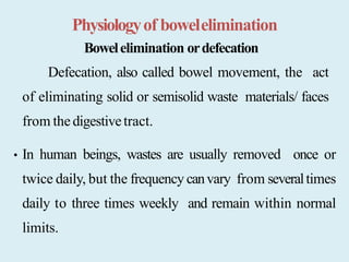 Physiologyof bowelelimination
Bowelelimination ordefecation
Defecation, also called bowel movement, the act
of eliminating solid or semisolid waste materials/ faces
from thedigestivetract.
• In human beings, wastes are usually removed once or
twice daily, but the frequency canvary from severaltimes
daily to three times weekly and remain within normal
limits.
 