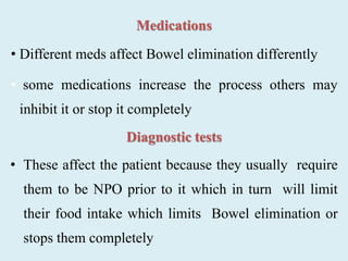 Medications
• Different meds affect Bowel elimination differently
• some medications increase the process others may
inhibit it or stop it completely
Diagnostic tests
• These affect the patient because they usually require
them to be NPO prior to it which in turn will limit
their food intake which limits Bowel elimination or
stops them completely
 
