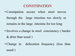 CONSTIPATION
• Constipation occurs when stool moves
through the large intestine too slowly or
remains in the large intestine for too long
• Involves a change in stool consistency ( harder
& drier than usual )
• Change in defecation frequency (less than
usual )
 