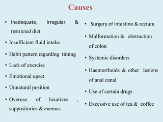 Causes
• Inadequate, irregular &
restricted diet
• Insufficient fluid intake
• Habit pattern regarding timing
• Lack of exercise
• Emotional upset
• Unnatural position
• Overuse of laxatives ,
suppositories & enemas
• Surgery of intestine & rectum
• Malformation & obstruction
of colon
• Systemic disorders
• Haemorrhoids & other lesions
of anal canal
• Use of certain drugs
• Excessive use of tea & coffee
 
