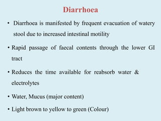 Diarrhoea
• Diarrhoea is manifested by frequent evacuation of watery
stool due to increased intestinal motility
• Rapid passage of faecal contents through the lower GI
tract
• Reduces the time available for reabsorb water &
electrolytes
• Water, Mucus (major content)
• Light brown to yellow to green (Colour)
 