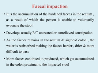 Faecal impaction
• It is the accumulation of the hardened faeces in the rectum ,
as a result of which the person is unable to voluntarily
evacuate the stool
• Develops usually R/T untreated or unrelieved constipation
• As the faeces remains in the rectum & sigmoid colon , the
water is reabsorbed making the faeces harder , drier & more
difficult to pass
• More faeces continued to produced, which get accumulated
in the colon proximal to the impacted stool
 