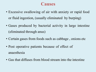 Causes
• Excessive swallowing of air with anxiety or rapid food
or fluid ingestion, (usually eliminated by burping)
• Gases produced by bacterial activity in large intestine
(eliminated through anus)
• Certain gases from foods such as cabbage , onions etc
• Post operative patients because of effect of
anaesthesia
• Gas that diffuses from blood stream into the intestine
 