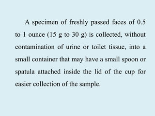 A specimen of freshly passed faces of 0.5
to 1 ounce (15 g to 30 g) is collected, without
contamination of urine or toilet tissue, into a
small container that may have a small spoon or
spatula attached inside the lid of the cup for
easier collection of the sample.
 