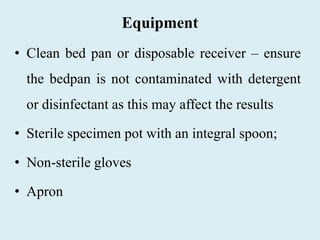 Equipment
• Clean bed pan or disposable receiver – ensure
the bedpan is not contaminated with detergent
or disinfectant as this may affect the results
• Sterile specimen pot with an integral spoon;
• Non-sterile gloves
• Apron
 