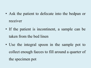 • Ask the patient to defecate into the bedpan or
receiver
• If the patient is incontinent, a sample can be
taken from the bed linen
• Use the integral spoon in the sample pot to
collect enough faeces to fill around a quarter of
the specimen pot
 