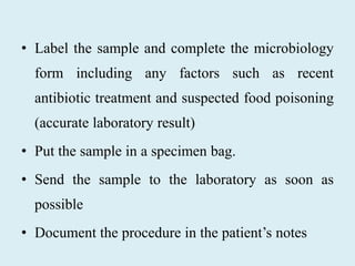 • Label the sample and complete the microbiology
form including any factors such as recent
antibiotic treatment and suspected food poisoning
(accurate laboratory result)
• Put the sample in a specimen bag.
• Send the sample to the laboratory as soon as
possible
• Document the procedure in the patient’s notes
 