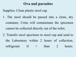 Ova and parasites
Supplies: Clean plastic stool cup
1. The stool should be passed into a clean, dry
container. Urine will contaminate the spicemen
cannot be collected directly out of the toilet.
2. Transfer stool specimen to stool cup and send to
the Laboratory within 2 hours of collection,
refrigerate if > than 2 hours.
 