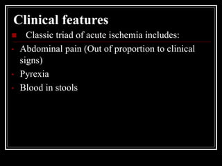 Clinical features
 Classic triad of acute ischemia includes:
• Abdominal pain (Out of proportion to clinical
signs)
• Pyrexia
• Blood in stools
 