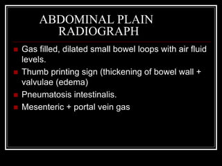ABDOMINAL PLAIN
RADIOGRAPH
 Gas filled, dilated small bowel loops with air fluid
levels.
 Thumb printing sign (thickening of bowel wall +
valvulae (edema)
 Pneumatosis intestinalis.
 Mesenteric + portal vein gas
 
