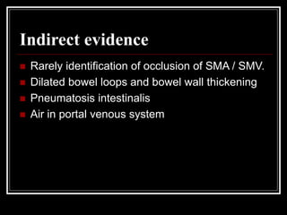 Indirect evidence
 Rarely identification of occlusion of SMA / SMV.
 Dilated bowel loops and bowel wall thickening
 Pneumatosis intestinalis
 Air in portal venous system
 