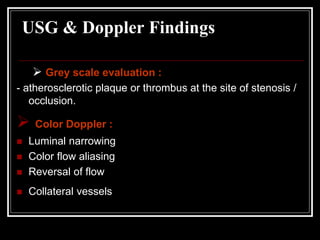 USG & Doppler Findings
 Grey scale evaluation :
- atherosclerotic plaque or thrombus at the site of stenosis /
occlusion.
 Color Doppler :
 Luminal narrowing
 Color flow aliasing
 Reversal of flow
 Collateral vessels
 