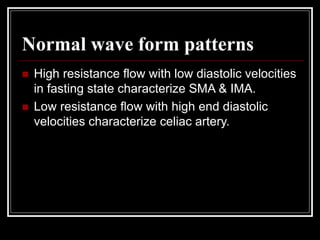 Normal wave form patterns
 High resistance flow with low diastolic velocities
in fasting state characterize SMA & IMA.
 Low resistance flow with high end diastolic
velocities characterize celiac artery.
 