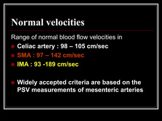 Normal velocities
Range of normal blood flow velocities in
 Celiac artery : 98 – 105 cm/sec
 SMA : 97 – 142 cm/sec
 IMA : 93 -189 cm/sec
 Widely accepted criteria are based on the
PSV measurements of mesenteric arteries
 