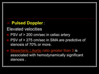  Pulsed Doppler :
Elevated velocities
 PSV of > 200 cm/sec in celiac artery
 PSV of > 275 cm/sec in SMA are predictive of
stenosis of 70% or more.
 Mesenteric : Aortic ratio greater than 3 is
associated with hemodynamically significant
stenosis .
 