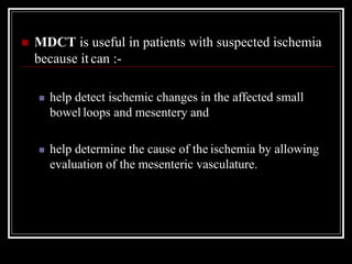  MDCT is useful in patients with suspected ischemia
because it can :-
 help detect ischemic changes in the affected small
bowel loops and mesentery and
 help determine the cause of the ischemia by allowing
evaluation of the mesenteric vasculature.
 