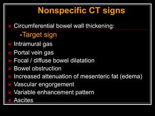  Circumferential bowel wall thickening:
-Target sign
 Intramural gas
 Portal vein gas
 Focal / diffuse bowel dilatation
 Bowel obstruction
 Increased attenuation of mesenteric fat (edema)
 Vascular engorgement
 Variable enhancement pattern
 Ascites
Nonspecific CT signs
 