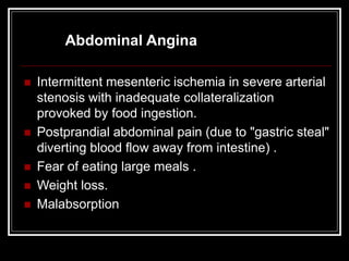 Abdominal Angina
 Intermittent mesenteric ischemia in severe arterial
stenosis with inadequate collateralization
provoked by food ingestion.
 Postprandial abdominal pain (due to "gastric steal"
diverting blood flow away from intestine) .
 Fear of eating large meals .
 Weight loss.
 Malabsorption
 