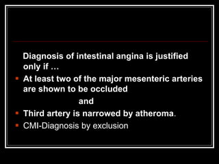 Diagnosis of intestinal angina is justified
only if …
 At least two of the major mesenteric arteries
are shown to be occluded
and
 Third artery is narrowed by atheroma.
 CMI-Diagnosis by exclusion
 