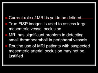  Current role of MRI is yet to be defined.
 True FISP images is used to assess large
mesenteric vessel occlusion
 MRI has significant problem in detecting
small thromboemboli in peripheral vessels
 Routine use of MRI patients with suspected
mesenteric arterial occlusion may not be
justified
 