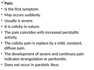 Pain:
• Is the first symptom.
• May occurs suddenly.
• Usually is severe.
• It is colicky in nature.
• The pain coincides with increased peristaltic
activity.
• The colicky pain is replace by a mild, constant,
diffuse pain.
• The development of severe and continuos pain
indicates strangulation or peritonitis.
• Does not occur in paralytic ileus.
 