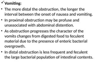 Vomiting:
• The more distal the obstruction, the longer the
interval between the onset of nausea and vomiting.
• In proximal obstruction may be profuse and
unassociated with abdominal distention.
• As obstruction progresses the character of the
vomits changes from digested food to feculent
material due to the presence of enteric bacterial
overgrowth.
• In distal obstruction is less frequent and feculent
the large bacterial population of intestinal contents.
 