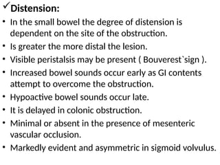 Distension:
• In the small bowel the degree of distension is
dependent on the site of the obstruction.
• Is greater the more distal the lesion.
• Visible peristalsis may be present ( Bouverest`sign ).
• Increased bowel sounds occur early as GI contents
attempt to overcome the obstruction.
• Hypoactive bowel sounds occur late.
• It is delayed in colonic obstruction.
• Minimal or absent in the presence of mesenteric
vascular occlusion.
• Markedly evident and asymmetric in sigmoid volvulus.
 