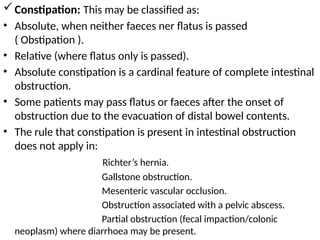 Constipation: This may be classified as:
• Absolute, when neither faeces ner flatus is passed
( Obstipation ).
• Relative (where flatus only is passed).
• Absolute constipation is a cardinal feature of complete intestinal
obstruction.
• Some patients may pass flatus or faeces after the onset of
obstruction due to the evacuation of distal bowel contents.
• The rule that constipation is present in intestinal obstruction
does not apply in:
Richter’s hernia.
Gallstone obstruction.
Mesenteric vascular occlusion.
Obstruction associated with a pelvic abscess.
Partial obstruction (fecal impaction/colonic
neoplasm) where diarrhoea may be present.
 