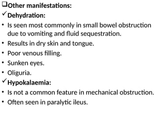 Other manifestations:
Dehydration:
• Is seen most commonly in small bowel obstruction
due to vomiting and fluid sequestration.
• Results in dry skin and tongue.
• Poor venous filling.
• Sunken eyes.
• Oliguria.
Hypokalaemia:
• Is not a common feature in mechanical obstruction.
• Often seen in paralytic ileus.
 