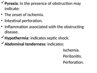 Pyrexia: in the presence of obstruction may
indicate:
• The onset of ischemia.
• Intestinal perforation.
• Inflammation associated with the obstructing
disease.
Hypothermia: indicates septic shock.
Abdominal tenderness: indicates:
Ischemia.
Peritonitis.
Perforation.
 