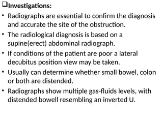 Investigations:
• Radiographs are essential to confirm the diagnosis
and accurate the site of the obstruction.
• The radiological diagnosis is based on a
supine(erect) abdominal radiograph.
• If conditions of the patient are poor a lateral
decubitus position view may be taken.
• Usually can determine whether small bowel, colon
or both are distended.
• Radiographs show multiple gas-fluids levels, with
distended bowell resembling an inverted U.
 