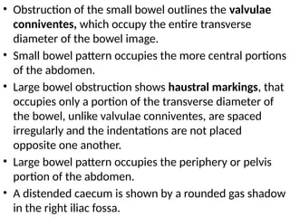 • Obstruction of the small bowel outlines the valvulae
conniventes, which occupy the entire transverse
diameter of the bowel image.
• Small bowel pattern occupies the more central portions
of the abdomen.
• Large bowel obstruction shows haustral markings, that
occupies only a portion of the transverse diameter of
the bowel, unlike valvulae conniventes, are spaced
irregularly and the indentations are not placed
opposite one another.
• Large bowel pattern occupies the periphery or pelvis
portion of the abdomen.
• A distended caecum is shown by a rounded gas shadow
in the right iliac fossa.
 