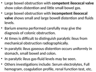 • Large bowel obstruction with competent ileocecal valve
show colon distention and little small bowel gas.
• Large bowel obstruction with incompetent ileocecal
valve shows small and large bowell distention and fluids
levels.
• Barium enema performed carefully may give the
diagnosis of colonic obstruction.
• At times is difficult to distinguish paralytic ileus from
mechanical obstruction radiographically.
• In paralytic ileus gaseous distention occurs uniformly in
stomach, small bowel and colon.
• In paralytic ileus gas-fluid levels may be seen.
• Others investigations include: Serum electrolytes, Full
hemogram, coagulation profile, renal function test, etc.
 