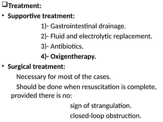 Treatment:
• Supportive treatment:
1)- Gastrointestinal drainage.
2)- Fluid and electrolytic replacement.
3)- Antibiotics.
4)- Oxigentherapy.
• Surgical treatment:
Necessary for most of the cases.
Should be done when resuscitation is complete,
provided there is no:
sign of strangulation.
closed-loop obstruction.
 