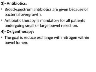 3)- Antibiotics:
• Broad-spectrum antibiotics are given because of
bacterial overgrowth.
• Antibiotic therapy is mandatory for all patients
undergoing small or large bowel resection.
4)- Oxigentherapy:
• The goal is reduce exchange with nitrogen within
bowel lumen.
 