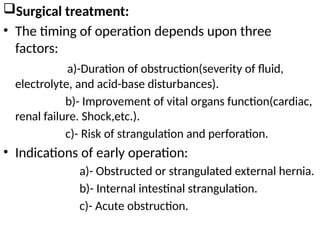 Surgical treatment:
• The timing of operation depends upon three
factors:
a)-Duration of obstruction(severity of fluid,
electrolyte, and acid-base disturbances).
b)- Improvement of vital organs function(cardiac,
renal failure. Shock,etc.).
c)- Risk of strangulation and perforation.
• Indications of early operation:
a)- Obstructed or strangulated external hernia.
b)- Internal intestinal strangulation.
c)- Acute obstruction.
 