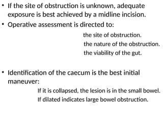 • If the site of obstruction is unknown, adequate
exposure is best achieved by a midline incision.
• Operative assessment is directed to:
the site of obstruction.
the nature of the obstruction.
the viability of the gut.
• Identification of the caecum is the best initial
maneuver:
If it is collapsed, the lesion is in the small bowel.
If dilated indicates large bowel obstruction.
 