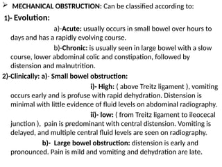  MECHANICAL OBSTRUCTION: Can be classified according to:
1)- Evolution:
a)-Acute: usually occurs in small bowel over hours to
days and has a rapidly evolving course.
b)-Chronic: is usually seen in large bowel with a slow
course, lower abdominal colic and constipation, followed by
distension and malnutrition.
2)-Clinically: a)- Small bowel obstruction:
i)- High: ( above Treitz ligament ), vomiting
occurs early and is profuse with rapid dehydration. Distension is
minimal with little evidence of fluid levels on abdominal radiography.
ii)- low: ( from Treitz ligament to ileocecal
junction ), pain is predominant with central distension. Vomiting is
delayed, and multiple central fluid levels are seen on radiography.
b)- Large bowel obstruction: distension is early and
pronounced. Pain is mild and vomiting and dehydration are late.
 
