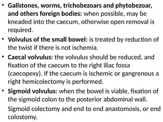 • Gallstones, worms, trichobezoars and phytobezoar,
and others foreign bodies: when possible, may be
kneaded into the caecum, otherwise open removal is
required.
• Volvulus of the small bowel: is treated by reduction of
the twist if there is not ischemia.
• Caecal volvulus: the volvulus should be reduced, and
fixation of the caecum to the right iliac fossa
(caecopexy). If the caecum is ischemic or gangrenous a
right hemicolectomy is performed.
• Sigmoid volvulus: when the bowel is viable, fixation of
the sigmoid colon to the posterior abdominal wall.
Sigmoid colectomy and end to end anastomosis, or end
colostomy.
 