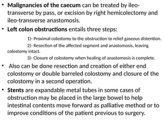 • Malignancies of the caecum can be treated by ileo-
transverse by pass, or excision by right hemicolectomy and
ileo-transverse anastomosis.
• Left colon obstructions entails three steps:
1)- Proximal colostomy to the obstruction to relief gaseous distention.
2)- Resection of the affected segment and anastomosis, leaving
colostomy intact.
3)- Closure of colostomy when healing of anastomosis is complete.
• Also can be done resection and creation of either end
colostomy or double barreled colostomy and closure of the
colostomy in a second operation.
• Stents are expandable metal tubes in some cases of
obstruction may be placed in the large bowel to help
intestinal contents move forward as palliative method or to
improve conditions of the patient previous to surgery.
 