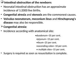  Intestinal obstruction of the newborn:
• Neonatal intestinal obstruction has an approximate
incidence of 1:2000 live births.
• Congenital atresia and stenosis are the commonest causes.
• Volvulus neonatorum, meconium ileus and Hirschsprung's
disease may also be responsible.
Congenital atresia:
• Incidence according with anatomical site:
•duodenum--35 per cent.
•jejunum--15 per cent.
•ileum--25 per cent.
•ascending colon--10 per cent.
• multiple sites--15 per cent.
• Surgery is required as soon as resuscitation is complete.
 
