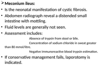 Meconium ileus:
• Is the neonatal manifestation of cystic fibrosis.
• Abdomen radiograph reveal a distended small
intestine with mottling.
• Fluid levels are generally not seen.
• Assessment includes:
Absence of trypsin from stool or bile.
Concentration of sodium chloride in sweat greater
than 80 mmol/litre.
Negative immunoreactive blood trypsin estimation.
• If conservative management fails, laporotomy is
indicated.
 