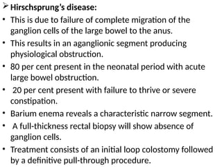 Hirschsprung’s disease:
• This is due to failure of complete migration of the
ganglion cells of the large bowel to the anus.
• This results in an aganglionic segment producing
physiological obstruction.
• 80 per cent present in the neonatal period with acute
large bowel obstruction.
• 20 per cent present with failure to thrive or severe
constipation.
• Barium enema reveals a characteristic narrow segment.
• A full-thickness rectal biopsy will show absence of
ganglion cells.
• Treatment consists of an initial loop colostomy followed
by a definitive pull-through procedure.
 