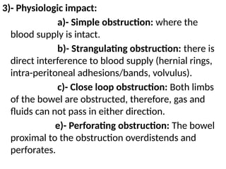 3)- Physiologic impact:
a)- Simple obstruction: where the
blood supply is intact.
b)- Strangulating obstruction: there is
direct interference to blood supply (hernial rings,
intra-peritoneal adhesions/bands, volvulus).
c)- Close loop obstruction: Both limbs
of the bowel are obstructed, therefore, gas and
fluids can not pass in either direction.
e)- Perforating obstruction: The bowel
proximal to the obstruction overdistends and
perforates.
 