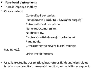  Functional obstructions:
• There is impaired motility.
• Causes include:
Generalized peritonitis.
Postoperative ileus(3 to 7 days after surgery).
Retroperitoneal hematoma.
Nerve root compression.
Nephrectomy.
Electrolytes disbalances( hypokalemia).
Pneumonia.
Critical patients ( severe burns, multiple
trauma,etc).
Urine tract infections.
• Usually treated by observation, intravenous fluids and electrolytes
imbalances correction, nasogastric suction, and nutritional support.
 