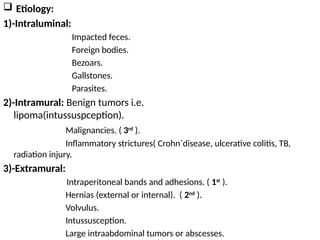  Etiology:
1)-Intraluminal:
Impacted feces.
Foreign bodies.
Bezoars.
Gallstones.
Parasites.
2)-Intramural: Benign tumors i.e.
lipoma(intussuspception).
Malignancies. ( 3rd
).
Inflammatory strictures( Crohn`disease, ulcerative colitis, TB,
radiation injury.
3)-Extramural:
Intraperitoneal bands and adhesions. ( 1st
).
Hernias (external or internal). ( 2nd
).
Volvulus.
Intussusception.
Large intraabdominal tumors or abscesses.
 