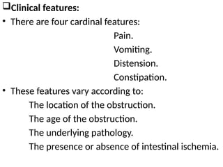 Clinical features:
• There are four cardinal features:
Pain.
Vomiting.
Distension.
Constipation.
• These features vary according to:
The location of the obstruction.
The age of the obstruction.
The underlying pathology.
The presence or absence of intestinal ischemia.
 