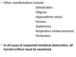 • Other manifestations include:
Dehydration.
Oliguria.
Hypovolemic shock.
Pyrexia.
Septicemia.
Respiratory embarrassment.
Peritonism.
• In all cases of suspected intestinal obstruction, all
hernial orifices must be examined.
 