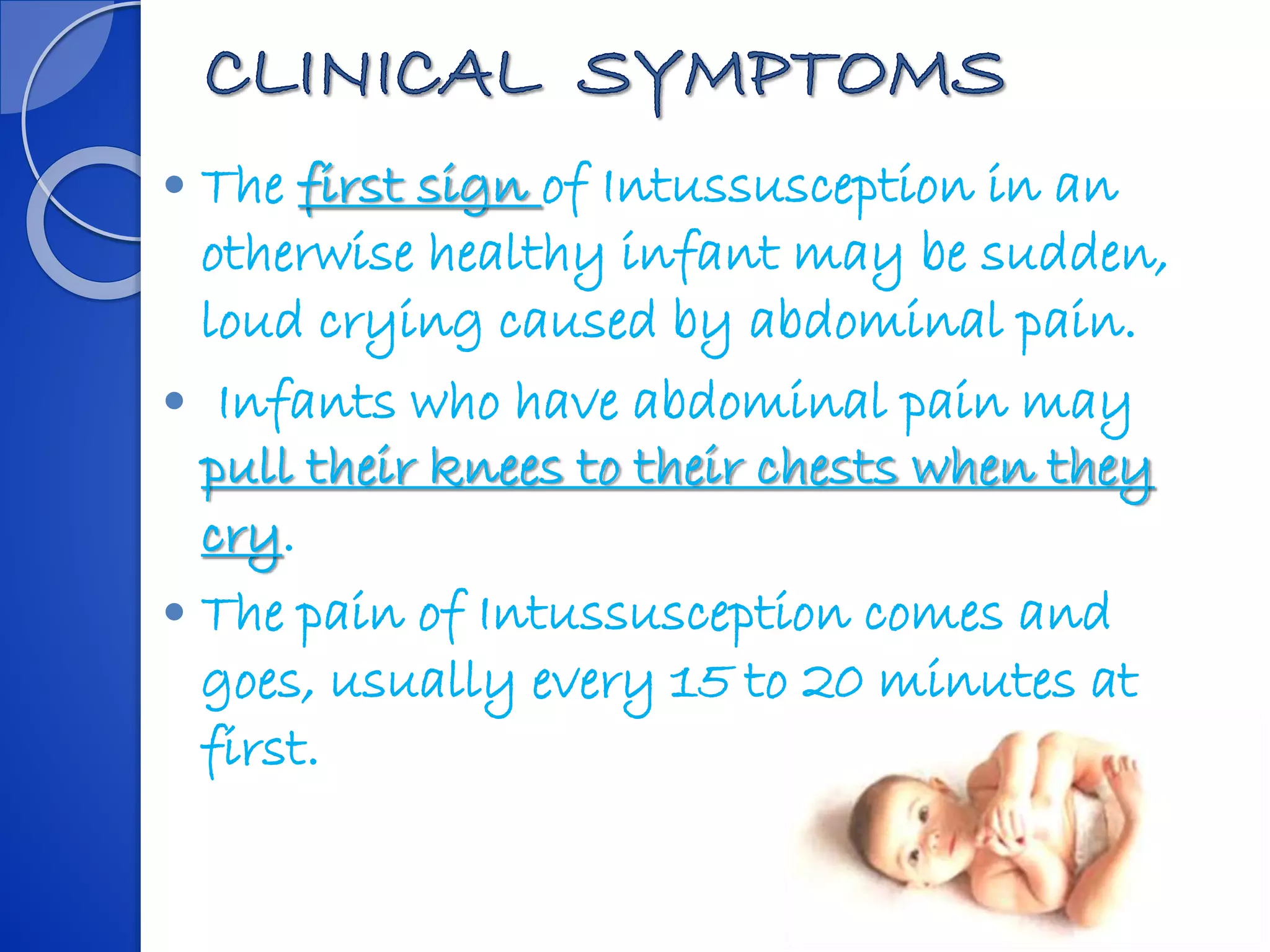  The first sign of Intussusception in an
otherwise healthy infant may be sudden,
loud crying caused by abdominal pain.
 Infants who have abdominal pain may
pull their knees to their chests when they
cry.
 The pain of Intussusception comes and
goes, usually every 15 to 20 minutes at
first.
 