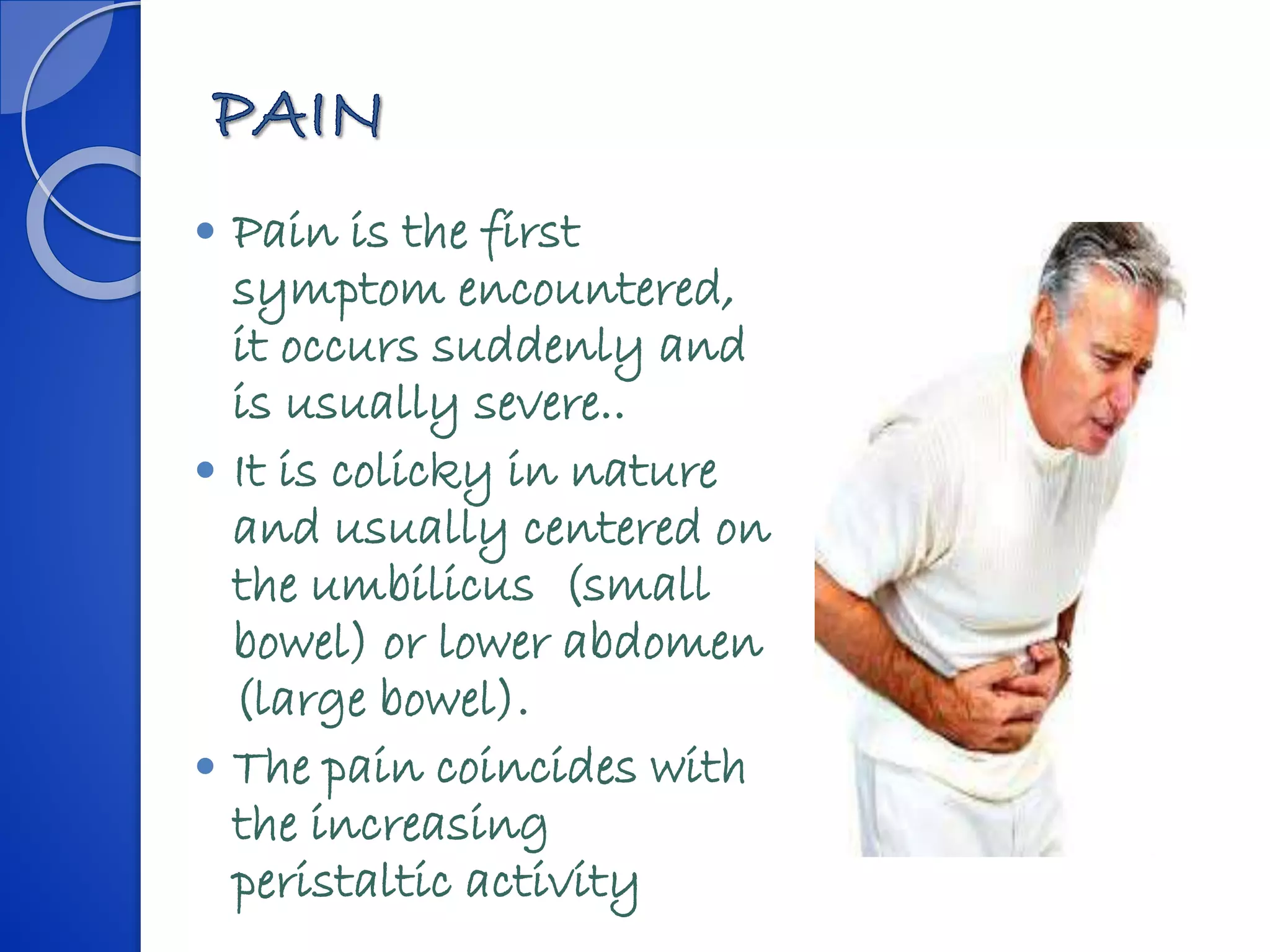  Pain is the first
symptom encountered,
it occurs suddenly and
is usually severe..
 It is colicky in nature
and usually centered on
the umbilicus (small
bowel) or lower abdomen
(large bowel).
 The pain coincides with
the increasing
peristaltic activity
 